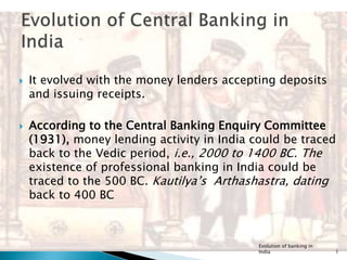  It evolved with the money lenders accepting deposits
and issuing receipts.
 According to the Central Banking Enquiry Committee
(1931), money lending activity in India could be traced
back to the Vedic period, i.e., 2000 to 1400 BC. The
existence of professional banking in India could be
traced to the 500 BC. Kautilya’s Arthashastra, dating
back to 400 BC
Evolution of banking in
India 1
 