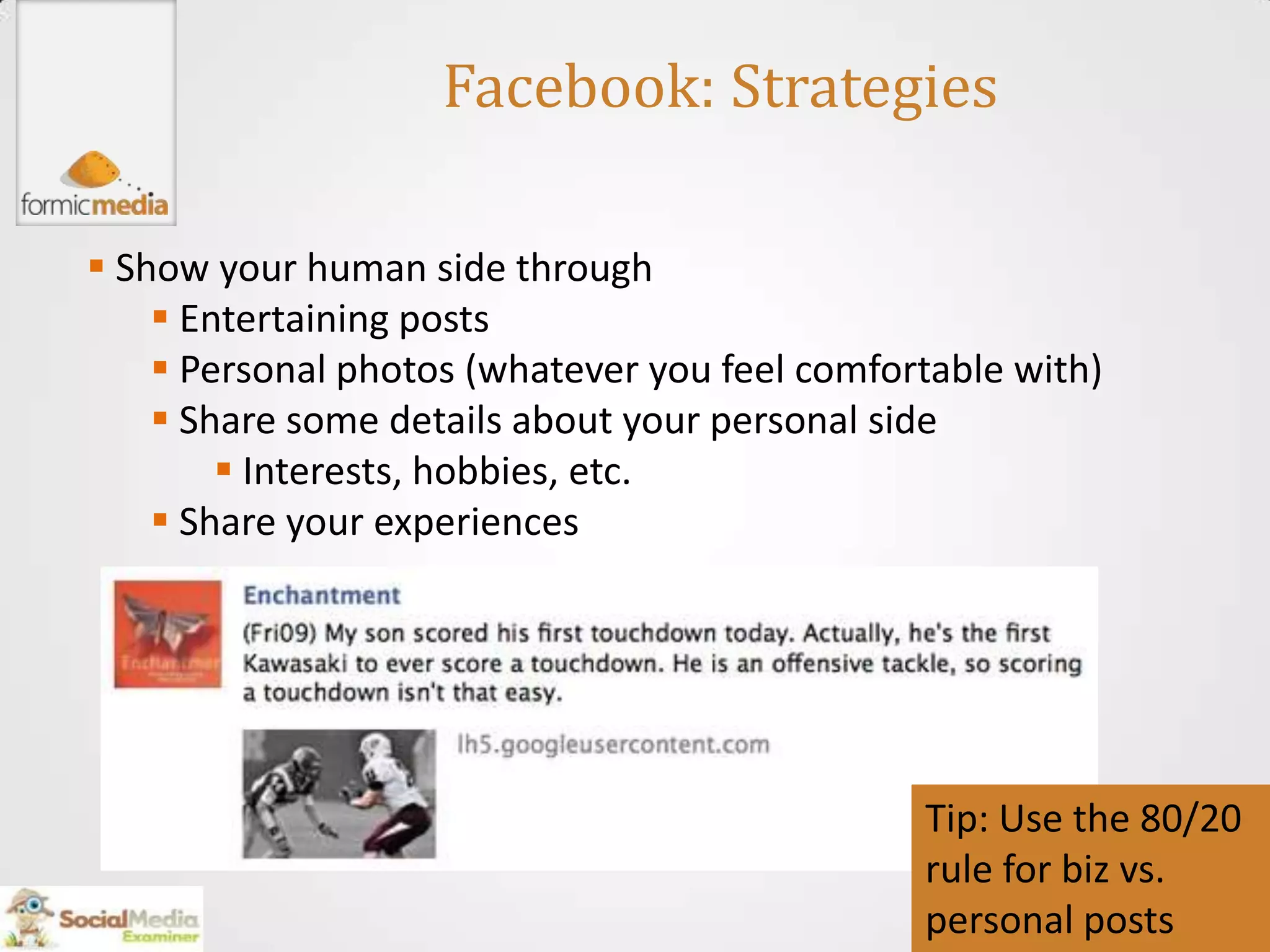 Facebook: Strategies

 Show your human side through
     Entertaining posts
     Personal photos (whatever you feel comfortable with)
     Share some details about your personal side
         Interests, hobbies, etc.
     Share your experiences




                                               Tip: Use the 80/20
                                               rule for biz vs.
                                               personal posts
 