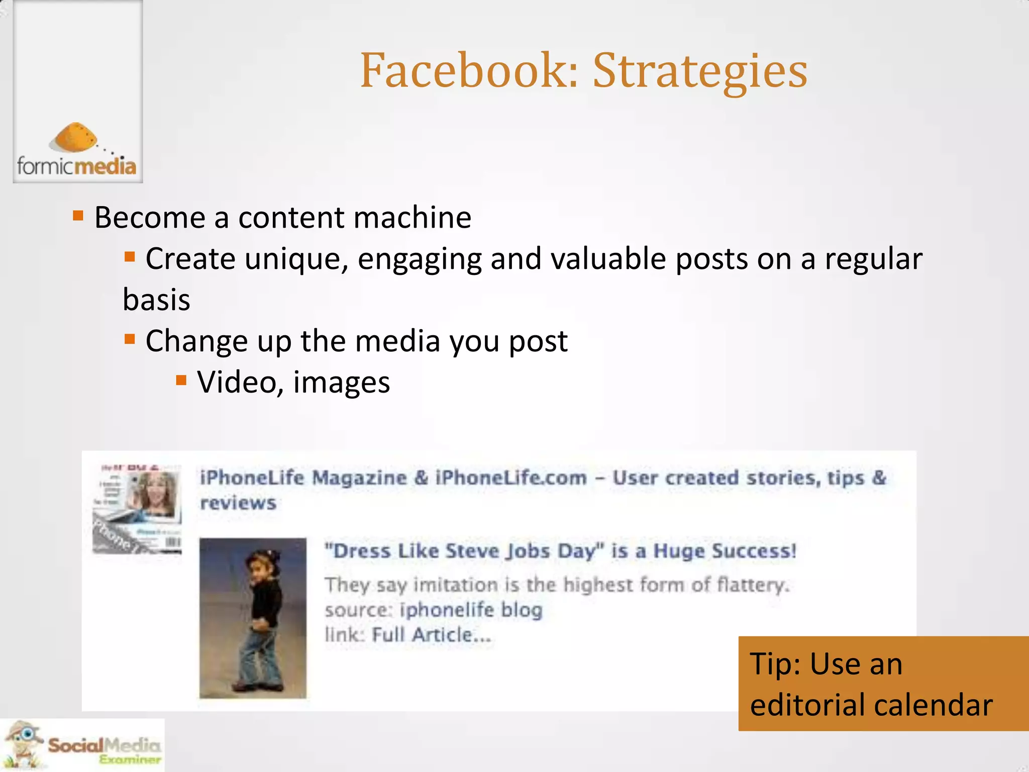 Facebook: Strategies

 Become a content machine
     Create unique, engaging and valuable posts on a regular
    basis
     Change up the media you post
         Video, images




                                                Tip: Use an
                                                editorial calendar
 