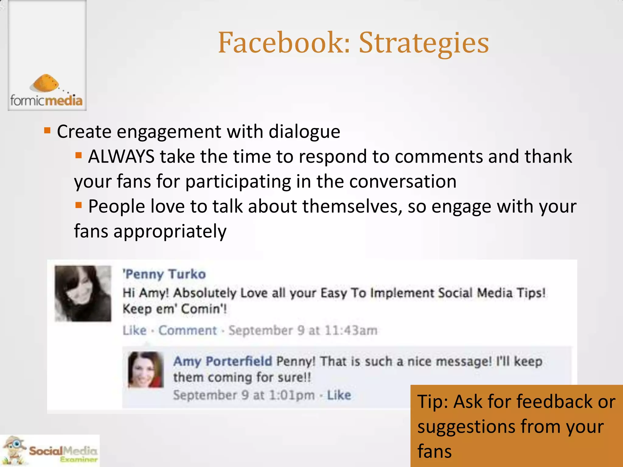 Facebook: Strategies

 Create engagement with dialogue
     ALWAYS take the time to respond to comments and thank
    your fans for participating in the conversation
     People love to talk about themselves, so engage with your
    fans appropriately




                                            Tip: Ask for feedback or
                                            suggestions from your
                                            fans
 
