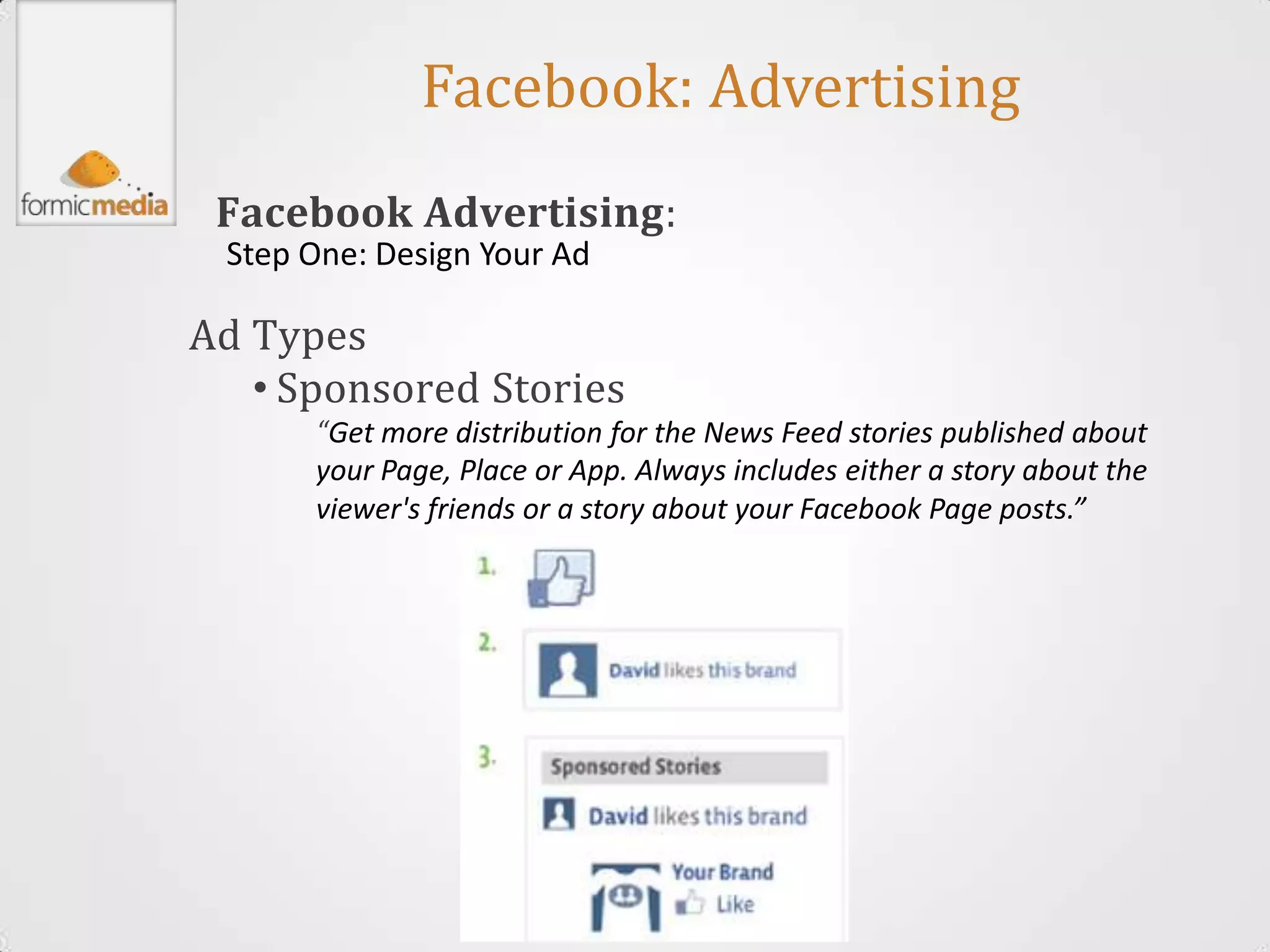 Facebook: Advertising
 Facebook Advertising:
 Step One: Design Your Ad

Ad Types
   • Sponsored Stories
      “Get more distribution for the News Feed stories published about
      your Page, Place or App. Always includes either a story about the
      viewer's friends or a story about your Facebook Page posts.”
 