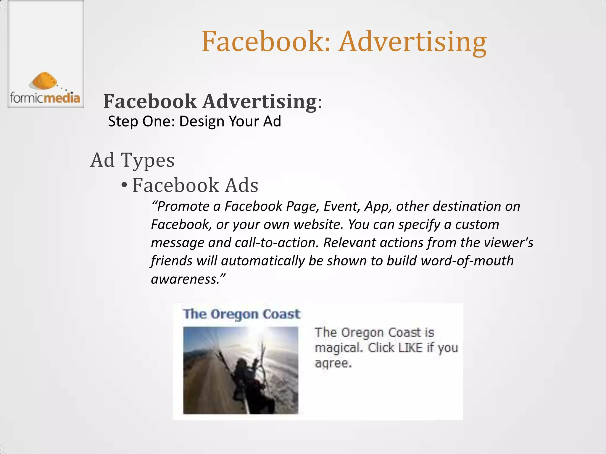 Facebook: Advertising
 Facebook Advertising:
 Step One: Design Your Ad

Ad Types
   • Facebook Ads
      “Promote a Facebook Page, Event, App, other destination on
      Facebook, or your own website. You can specify a custom
      message and call-to-action. Relevant actions from the viewer's
      friends will automatically be shown to build word-of-mouth
      awareness.”
 