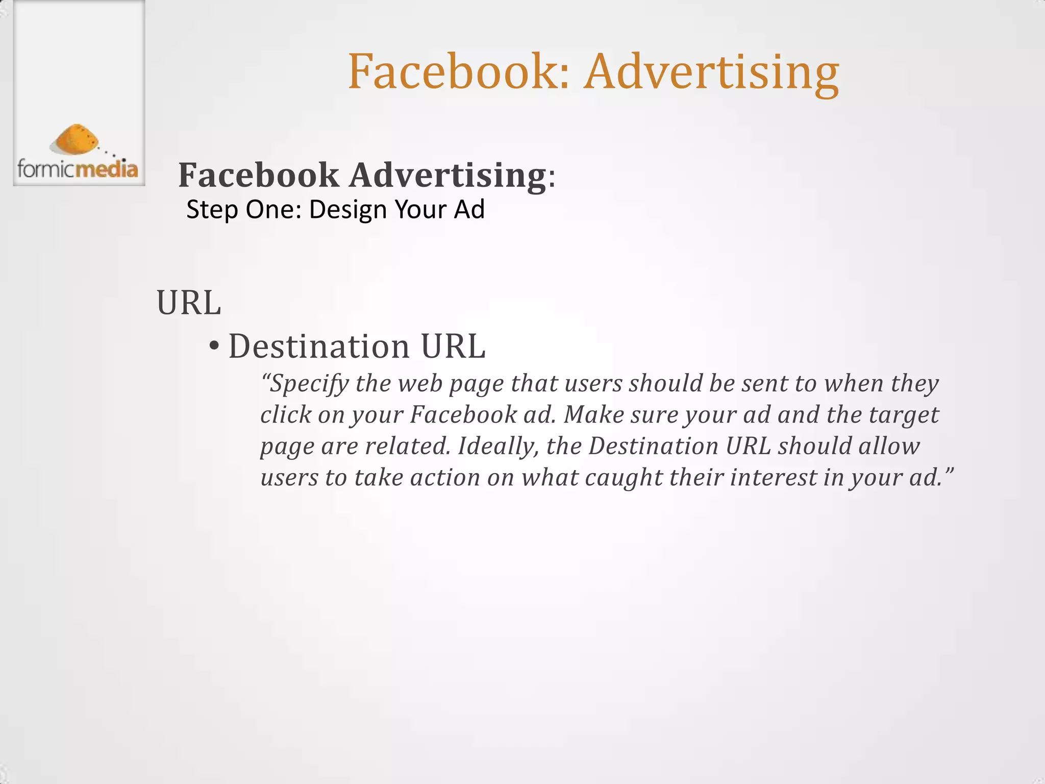 Facebook: Advertising
 Facebook Advertising:
 Step One: Design Your Ad


URL
  • Destination URL
      “Specify the web page that users should be sent to when they
      click on your Facebook ad. Make sure your ad and the target
      page are related. Ideally, the Destination URL should allow
      users to take action on what caught their interest in your ad.”
 