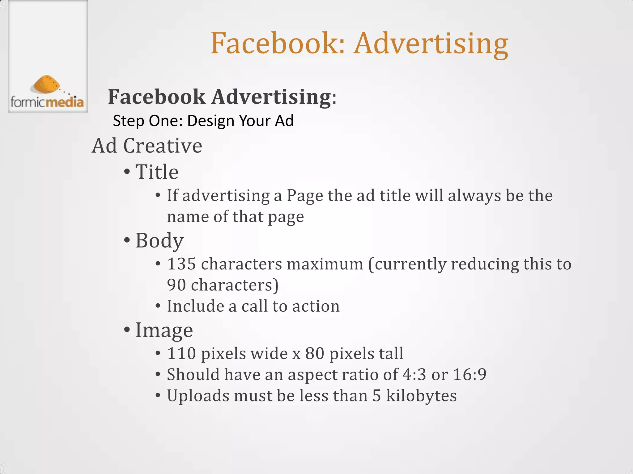 Facebook: Advertising
 Facebook Advertising:
  Step One: Design Your Ad
Ad Creative
   • Title
       • If advertising a Page the ad title will always be the
         name of that page
   • Body
       • 135 characters maximum (currently reducing this to
         90 characters)
       • Include a call to action
   • Image
       • 110 pixels wide x 80 pixels tall
       • Should have an aspect ratio of 4:3 or 16:9
       • Uploads must be less than 5 kilobytes
 