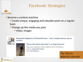 Facebook: Strategies

 Become a content machine
     Create unique, engaging and valuable posts on a regular
    basis
     Change up the media you post
         Video, images




                                                Tip: Use an
                                                editorial calendar
 
