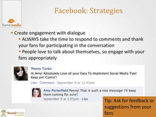 Facebook: Strategies

 Create engagement with dialogue
     ALWAYS take the time to respond to comments and thank
    your fans for participating in the conversation
     People love to talk about themselves, so engage with your
    fans appropriately




                                            Tip: Ask for feedback or
                                            suggestions from your
                                            fans
 