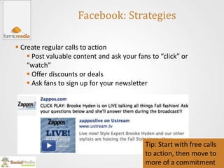 Facebook: Strategies

 Create regular calls to action
     Post valuable content and ask your fans to “click” or
    “watch”
     Offer discounts or deals
     Ask fans to sign up for your newsletter




                                            Tip: Start with free calls
                                            to action, then move to
                                            more of a commitment
 