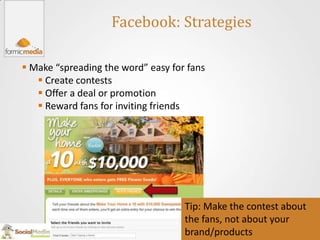 Facebook: Strategies

 Make “spreading the word” easy for fans
    Create contests
    Offer a deal or promotion
    Reward fans for inviting friends




                                    Tip: Make the contest about
                                    the fans, not about your
                                    brand/products
 
