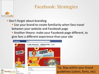 Facebook: Strategies

 Don’t forget about branding
    Use your brand to create familiarity when fans travel
   between your website and Facebook page
    Another theory: make your Facebook page different, to
   give fans a different experience than your site




                                    Tip: Stay within your brand
                                    guidelines (colors, fonts, etc)
 