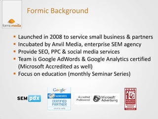 Formic Background


 Launched in 2008 to service small business & partners
 Incubated by Anvil Media, enterprise SEM agency
 Provide SEO, PPC & social media services
 Team is Google AdWords & Google Analytics certified
  (Microsoft Accredited as well)
 Focus on education (monthly Seminar Series)
 
