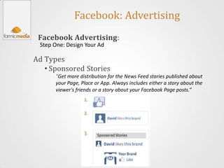 Facebook: Advertising
 Facebook Advertising:
 Step One: Design Your Ad

Ad Types
   • Sponsored Stories
      “Get more distribution for the News Feed stories published about
      your Page, Place or App. Always includes either a story about the
      viewer's friends or a story about your Facebook Page posts.”
 