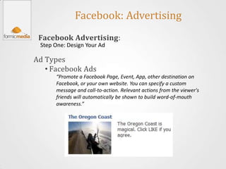 Facebook: Advertising
 Facebook Advertising:
 Step One: Design Your Ad

Ad Types
   • Facebook Ads
      “Promote a Facebook Page, Event, App, other destination on
      Facebook, or your own website. You can specify a custom
      message and call-to-action. Relevant actions from the viewer's
      friends will automatically be shown to build word-of-mouth
      awareness.”
 
