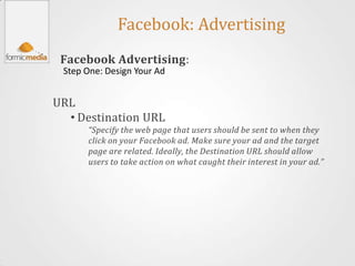 Facebook: Advertising
 Facebook Advertising:
 Step One: Design Your Ad


URL
  • Destination URL
      “Specify the web page that users should be sent to when they
      click on your Facebook ad. Make sure your ad and the target
      page are related. Ideally, the Destination URL should allow
      users to take action on what caught their interest in your ad.”
 