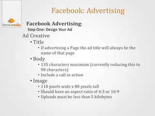 Facebook: Advertising
 Facebook Advertising:
  Step One: Design Your Ad
Ad Creative
   • Title
       • If advertising a Page the ad title will always be the
         name of that page
   • Body
       • 135 characters maximum (currently reducing this to
         90 characters)
       • Include a call to action
   • Image
       • 110 pixels wide x 80 pixels tall
       • Should have an aspect ratio of 4:3 or 16:9
       • Uploads must be less than 5 kilobytes
 