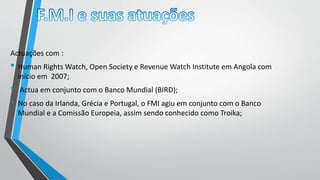 Actuações com :
• Human Rights Watch, Open Society e Revenue Watch Institute em Angola com
início em 2007;
• Actua em conjunto com o Banco Mundial (BIRD);
• No caso da Irlanda, Grécia e Portugal, o FMI agiu em conjunto com o Banco
Mundial e a Comissão Europeia, assim sendo conhecido como Troika;
 