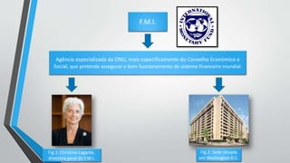 F.M.I.
Agência especializada da ONU, mais especificamente do Conselho Económico e
Social, que pretende assegurar o bom funcionamento do sistema financeiro mundial.
Fig.1: Christine Lagarde,
directora geral do F.M.I.
Fig.2: Sede situada
em Washington D.C.
 