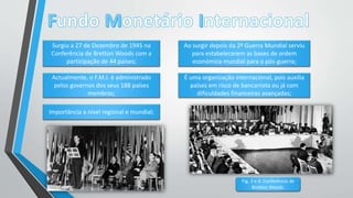 Surgiu a 27 de Dezembro de 1945 na
Conferência de Bretton Woods com a
participação de 44 países;
Actualmente, o F.M.I. é administrado
pelos governos dos seus 188 países
membros;
É uma organização internacional, pois auxilia
países em risco de bancarrota ou já com
dificuldades financeiras avançadas;
Importância a nível regional e mundial;
Ao surgir depois da 2ª Guerra Mundial serviu
para estabelecerem as bases de ordem
económica mundial para o pós-guerra;
Fig. 3 e 4: Conferência de
Bretton Woods.
 