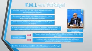 Portugal aderiu ao F.M.I. em 1960 e teve a sua primeira
entrada de ajuda em 1977;
Entrou uma segunda vez em 1983 e uma terceira vez no
governo de José Sócrates, em 2011;
Actualmente, o chefe de missão do F.M.I. em Portugal é
Subir Lall;
Primeiras medidas:
Visaram reduzir o défice para 5,9% em 2011, 4,5% para 2012 e 3%
para 2013;
Incidiram sobre os salários, os impostos, a função pública, os
subsídios de emprego e as empresas;
O programa de assistência financeira foi feito pela União Europeia e
pelo FMI e tinha como investimento 78 mil milhões de euros;
Em 2013 desembolsou mais 1,91 mil milhões de euros para Portugal
Fig.5: Chefe de missão do
F.M.I., Subir Lall.
 