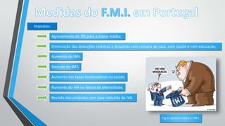 Impostos:
Agravamento do IRS para a classe média;
Diminuição das deduções relativas a despesas com compra de casa, com saúde e com educação;
Aumento do IMI;
Descida do IMT;
Aumento das taxas moderadoras na saúde;
Aumento do IVA na fatura da eletricidade;
Revisão dos produtos com taxa reduzida de IVA.
Fig.6: Cartoon sobre o F.M.I.
 