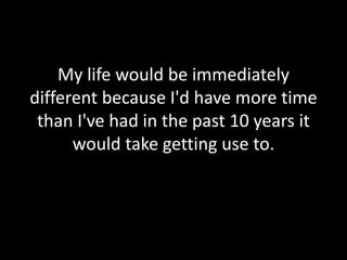 My life would be immediately 
different because I'd have more time 
than I've had in the past 10 years it 
would take getting use to. 
 