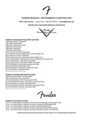 FOR MORE INFORMATION AND IMAGES REGARDING THESE PRODUCTS, GO TO WWW.FENDER.COM/NEWSROOM
FENDER MUSICAL INSTRUMENTS CORPORATION
FMIC media contact: Jason Farrell (480) 845-5559 ph. jfarrell@fender.com
WINTER 2015: FEATURED PRODUCT HIGHLIGHTS
FENDER CUSTOM SHOP ELECTRIC GUITARS
1952 Heavy Relic
®
Telecaster
®
1957 Relic Stratocaster
®
1960 Relic Telecaster Custom
1963 Relic Stratocaster
1963 Relic Telecaster
1970 Relic Stratocaster
2015 American Custom Stratocaster
2015 American Custom Stratocaster w/Flame Maple Top
2015 American Custom Telecaster
2015 American Custom Telecaster w/Flame Maple Top
2015 Limited Edition 1955 Esquire
®
Relic w/Telecaster Conversion Kit
2015 Limited Edition 1955 Stratocaster Relic
2015 Limited Edition Telecaster Caballo Tono Relic
2015 Post Modern Stratocaster Journeyman Relic
2015 Post Modern Stratocaster NOS
2015 Post Modern Telecaster Journeyman Relic
2015 Post Modern Telecaster NOS
www.fender.com/custom-shop
FENDER CUSTOM SHOP BASS GUITARS
1959 Journeyman Relic Precision Bass
®
1960 Journeyman Relic Jazz Bass
®
2015 Limited Edition 1955 Precision Bass Relic
2015 Post Modern Precision Jazz Bass Journeyman Relic
2015 Post Modern Precision Jazz Bass NOS
2015 Post Modern Precision Jazz Bass Journeyman Relic
2015 Post Modern Precision Jazz Bass NOS
www.fender.com/custom-shop
FENDER
®
ELECTRIC GUITARS
10 for ’15 Limited Edition Collection American Deluxe Mahogany Stratocaster HSS
10 for ’15 Limited Edition Collection American Longboard Stratocaster HSS
10 for ’15 Limited Edition Collection American Shortboard Mustang
®
10 for ’15 Limited Edition Collection American Standard Blackout Stratocaster
10 for ’15 Limited Edition Collection American Standard Double-Cut Telecaster
 