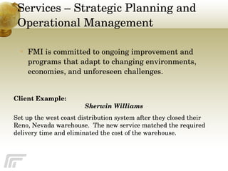 Services – Strategic Planning and Operational Management   FMI is committed to ongoing improvement and programs that adapt to changing environments, economies, and unforeseen challenges. Client Example: Sherwin Williams  Set up the west coast distribution system after they closed their Reno, Nevada warehouse.  The new service matched the required delivery time and eliminated the cost of the warehouse. 