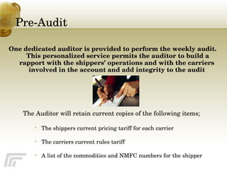 Pre-Audit One dedicated auditor is provided to perform the weekly audit.  This personalized service permits the auditor to build a rapport with the shippers’ operations and with the carriers involved in the account and add integrity to the audit The Auditor will retain current copies of the following items; The shippers current pricing tariff for each carrier The carriers current rules tariff A list of the commodities and NMFC numbers for the shipper 