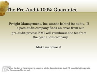The Pre-Audit 100% Guarantee Freight Management, Inc. stands behind its audit.  If a post-audit company finds an error from our  pre-audit process FMI will reimburse the fee from the post audit company. Make us prove it. ** When the client or the carrier cannot present us with the discount and rate sheet, FMI cannot be held responsible for the accuracy of the pre-audit 
