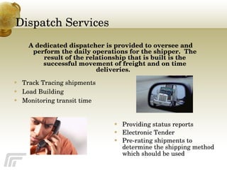 Dispatch Services Track Tracing shipments Load Building Monitoring transit time  Providing status reports Electronic Tender Pre-rating shipments to determine the shipping method which should be used A dedicated dispatcher is provided to oversee and perform the daily operations for the shipper.  The result of the relationship that is built is the successful movement of freight and on time deliveries.  