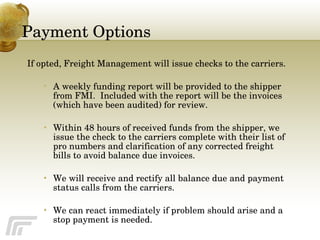 Payment Options If opted, Freight Management will issue checks to the carriers. A weekly funding report will be provided to the shipper from FMI.  Included with the report will be the invoices (which have been audited) for review.  Within 48 hours of received funds from the shipper, we issue the check to the carriers complete with their list of pro numbers and clarification of any corrected freight bills to avoid balance due invoices. We will receive and rectify all balance due and payment status calls from the carriers.  We can react immediately if problem should arise and a stop payment is needed. 