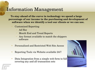 Information Management Customized Reporting Ad Hoc Month End and Trend Reports  Any format available to match the shippers software Personalized and Restricted Web Site Access Reporting Tools via Website available 24/7 Data Integration from a simple web form to full EDI covering any and all transaction sets To stay ahead of the curve in technology we spend a large percentage of our income in the purchasing and development of software when we identify a tool our clients or we can use. 