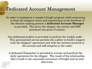 Dedicated Account Management In order to implement a complex freight program while continuing to keep the shippers vision and expectations at the forefront of the decision making process a  dedicated Account Manager  is provided.  This gives the shipper, the carrier and FMI personnel one point of contact. One dedicated Auditor is provided to perform the weekly audit.  This personalized service permits the auditor to build a rapport with the shippers’ operations and with the carriers involved in the account and add integrity to the audit. A dedicated Dispatcher is provided to oversee and perform the daily operations for the shipper.  The result of the relationship that is built is the successful movement of freight and on time deliveries. 
