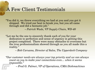 A Few Client Testimonials “ You did it, we threw everything we had at you and you got it shipped.  We tried our best to break you, but you all came through and did a fantastic job.”  –  Patrick Wade, VP Supply Chain, WD-40 “ Let me be the one to sincerely thank each of you for your dedication to perfection and sense of urgency in getting this project completed.  There were many obstacles to overcome but the true professionalism showed through as you all made this a reality.”  –  Bob Caruana, Director of Sales, The Upperdeck Company “ Our customer needs are always your top priority and we can always count on you to make your connections even… when it seems impossible.”   –   Fred G. Palmer, VP of Operations, CMA Dishmachines 