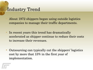 Industry Trend About 1972 shippers began using outside logistics companies to manage their traffic departments.  In recent years this trend has dramatically accelerated as shipper continue to reduce their costs to increase their revenues. Outsourcing can typically cut the shippers’ logistics cost by more that 15% in the first year of implementation. 
