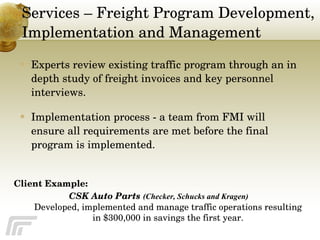 Services – Freight Program Development, Implementation and Management Experts review existing traffic program through an in depth study of freight invoices and key personnel interviews. Implementation process - a team from FMI will ensure all requirements are met before the final program is implemented. Client Example:  CSK Auto Parts  (Checker, Schucks and Kragen)   Developed, implemented and manage traffic operations resulting in $300,000 in savings the first year. 