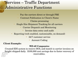 Services – Traffic Department Administrative Functions Pay the carriers direct or through FMI Contract Publication in Client’s Name Claims processing Single Site Shipment Tracking for all carriers Carrier Dispatch and Monitoring Invoice data entry and audit Reporting (web enabled, customizable, on demand) 24/7 customer service Account Coding Client Example:   WD-40 Companies Created EDI system to receive BOL and match to carrier invoices on freight shipped daily.  $100,000 cost savings due to faster recovery of receivables. 