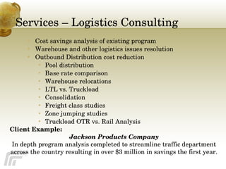 Services – Logistics Consulting Cost savings analysis of existing program Warehouse and other logistics issues resolution Outbound Distribution cost reduction Pool distribution Base rate comparison Warehouse relocations LTL vs. Truckload Consolidation Freight class studies Zone jumping studies Truckload OTR vs. Rail Analysis Client Example: Jackson Products Company In depth program analysis completed to streamline traffic department across the country resulting in over $3 million in savings the first year. 