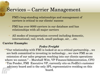 Services – Carrier Management FMI’s long-standing relationships and management of carriers is critical to our clients’ success FMI has over 8000 carriers in our database and has relationships with all major carriers All modes of transportation covered including domestic, international, rail, truck, small package, air, …etc. Carrier Example: Fedex Freight  “ Our relationship with FMI is looked at as a critical partnership…we are both committed to investing in technology…we view FMI as an extension of our sales program reaching into our clients operations where we cannot.” – Marshall Witt, VP Finance/Administration, CFO Tim Ponder, FMI  Executive VP, currently sits on FedEx’s customer advisory board and is the only 3PL representative residing on this board. 