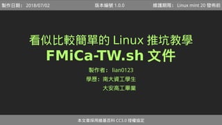 看似比較簡單的 Linux 推坑教學
FMiCa-TW.sh 文件
製作者： lian0123
學歷：南大資工學生
　　　大安高工畢業
本文章採用維基百科 CC3.0 授權協定
製作日期： 2018/07/02 維護期限： Linux mint 20 發佈前版本編號 1.0.0
 