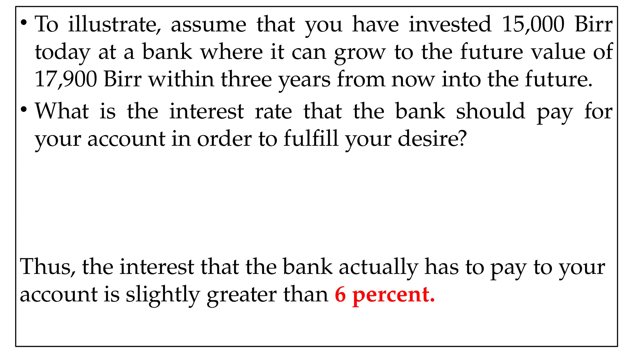 05:43 AM 10
• To illustrate, assume that you have invested 15,000 Birr
today at a bank where it can grow to the future value of
17,900 Birr within three years from now into the future.
• What is the interest rate that the bank should pay for
your account in order to fulfill your desire?
Thus, the interest that the bank actually has to pay to your
account is slightly greater than 6 percent.
 