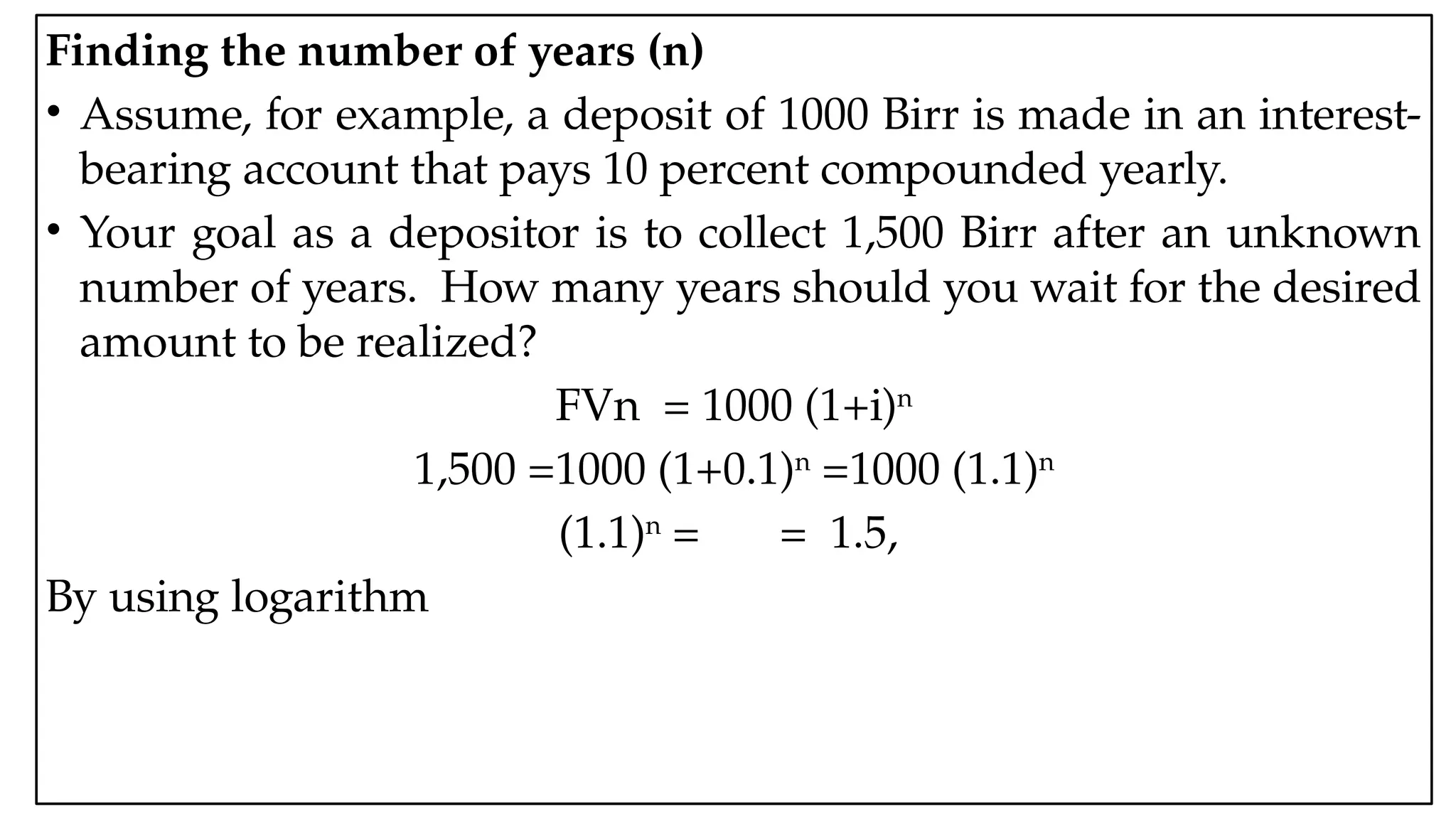 05:43 AM 11
Finding the number of years (n)
• Assume, for example, a deposit of 1000 Birr is made in an interest-
bearing account that pays 10 percent compounded yearly.
• Your goal as a depositor is to collect 1,500 Birr after an unknown
number of years. How many years should you wait for the desired
amount to be realized?
FVn = 1000 (1+i)n
1,500 =1000 (1+0.1)n
=1000 (1.1)n
(1.1)n
= = 1.5,
By using logarithm
 