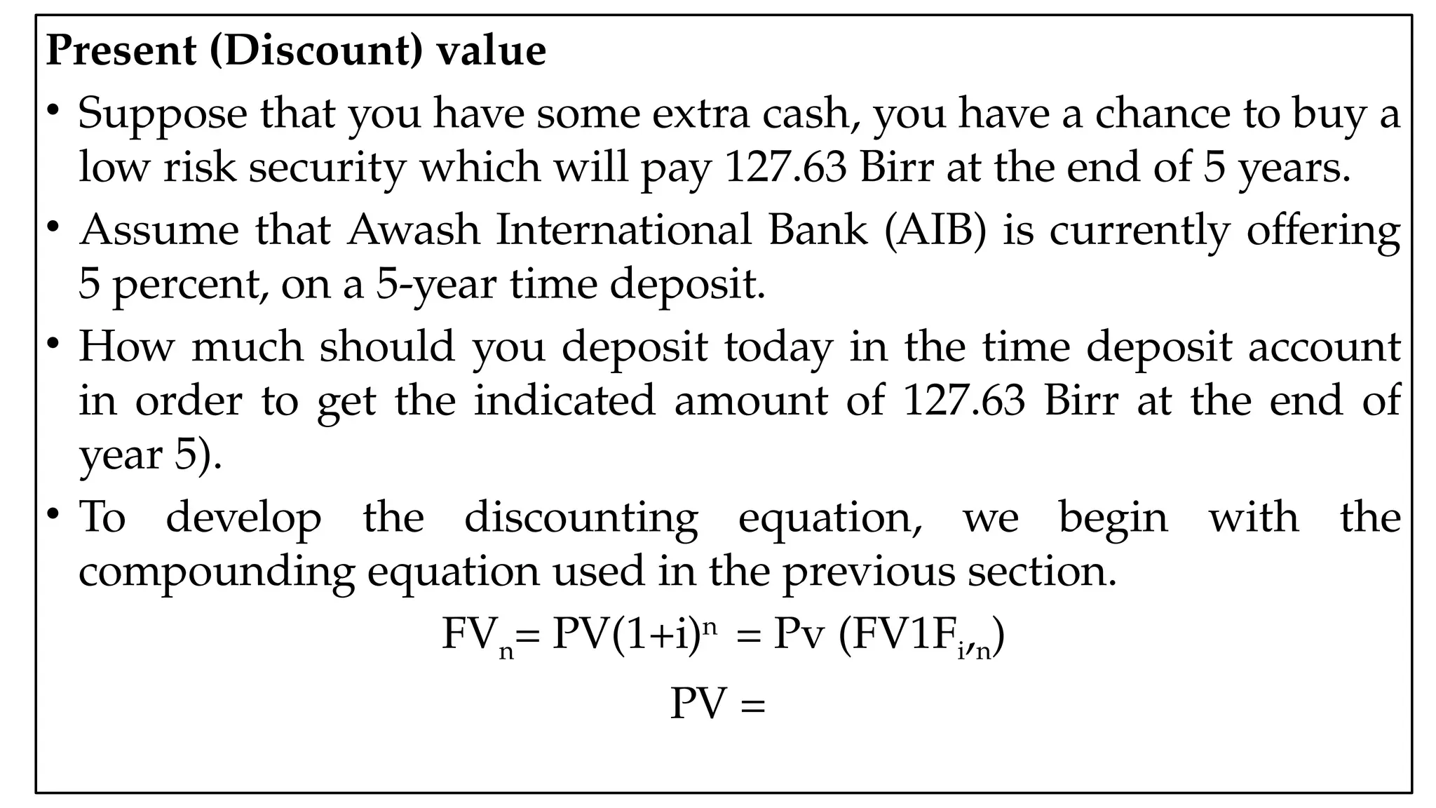 05:43 AM 12
Present (Discount) value
• Suppose that you have some extra cash, you have a chance to buy a
low risk security which will pay 127.63 Birr at the end of 5 years.
• Assume that Awash International Bank (AIB) is currently offering
5 percent, on a 5-year time deposit.
• How much should you deposit today in the time deposit account
in order to get the indicated amount of 127.63 Birr at the end of
year 5).
• To develop the discounting equation, we begin with the
compounding equation used in the previous section.
FVn= PV(1+i)n
= Pv (FV1Fi,n)
PV =
 