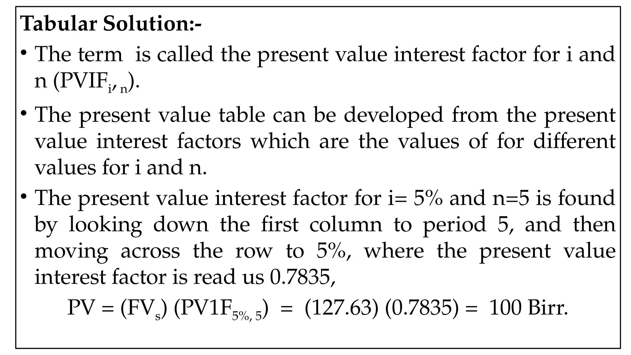 05:43 AM 14
Tabular Solution:-
• The term is called the present value interest factor for i and
n (PVIFi,n).
• The present value table can be developed from the present
value interest factors which are the values of for different
values for i and n.
• The present value interest factor for i= 5% and n=5 is found
by looking down the first column to period 5, and then
moving across the row to 5%, where the present value
interest factor is read us 0.7835,
PV = (FVs) (PV1F5%, 5) = (127.63) (0.7835) = 100 Birr.
 