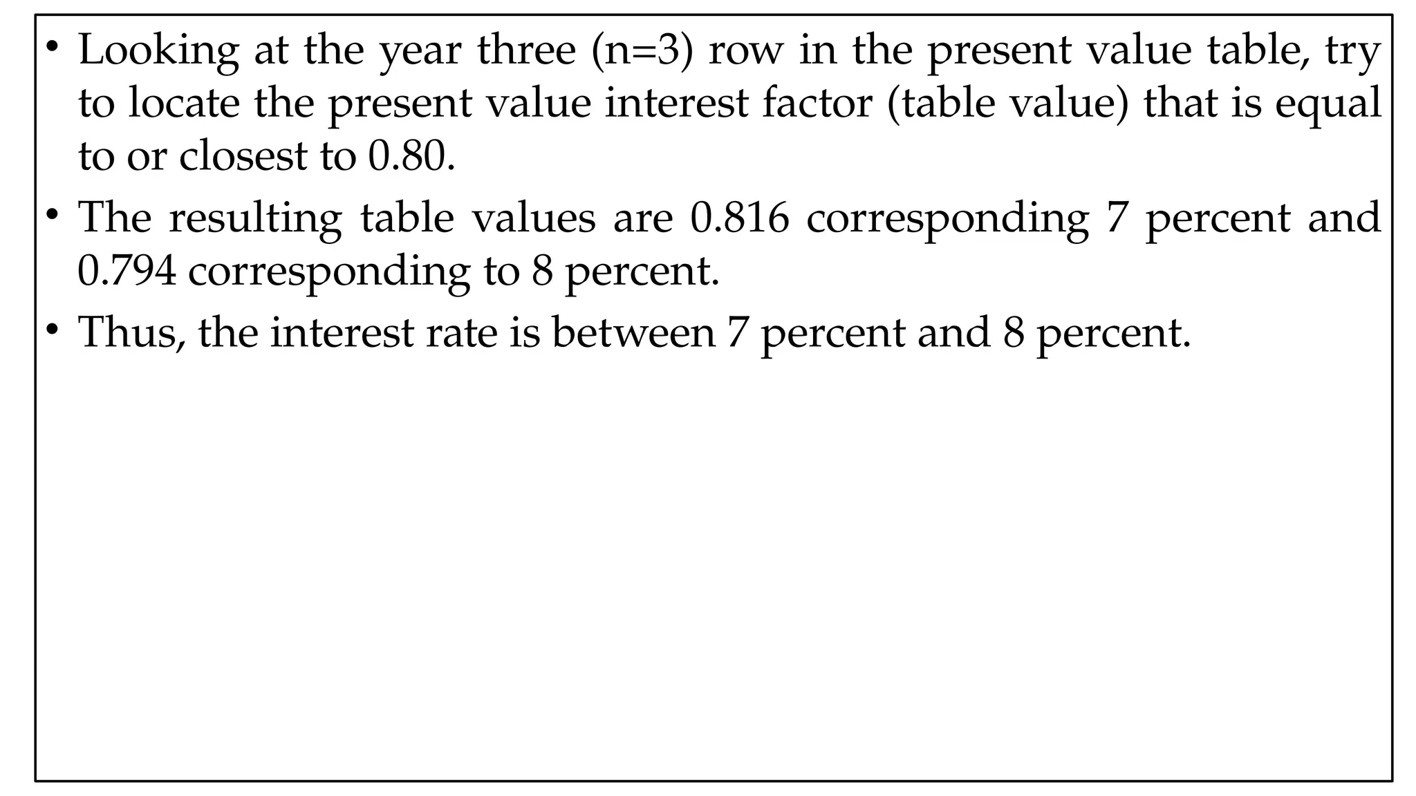 05:43 AM 16
• Looking at the year three (n=3) row in the present value table, try
to locate the present value interest factor (table value) that is equal
to or closest to 0.80.
• The resulting table values are 0.816 corresponding 7 percent and
0.794 corresponding to 8 percent.
• Thus, the interest rate is between 7 percent and 8 percent.
 