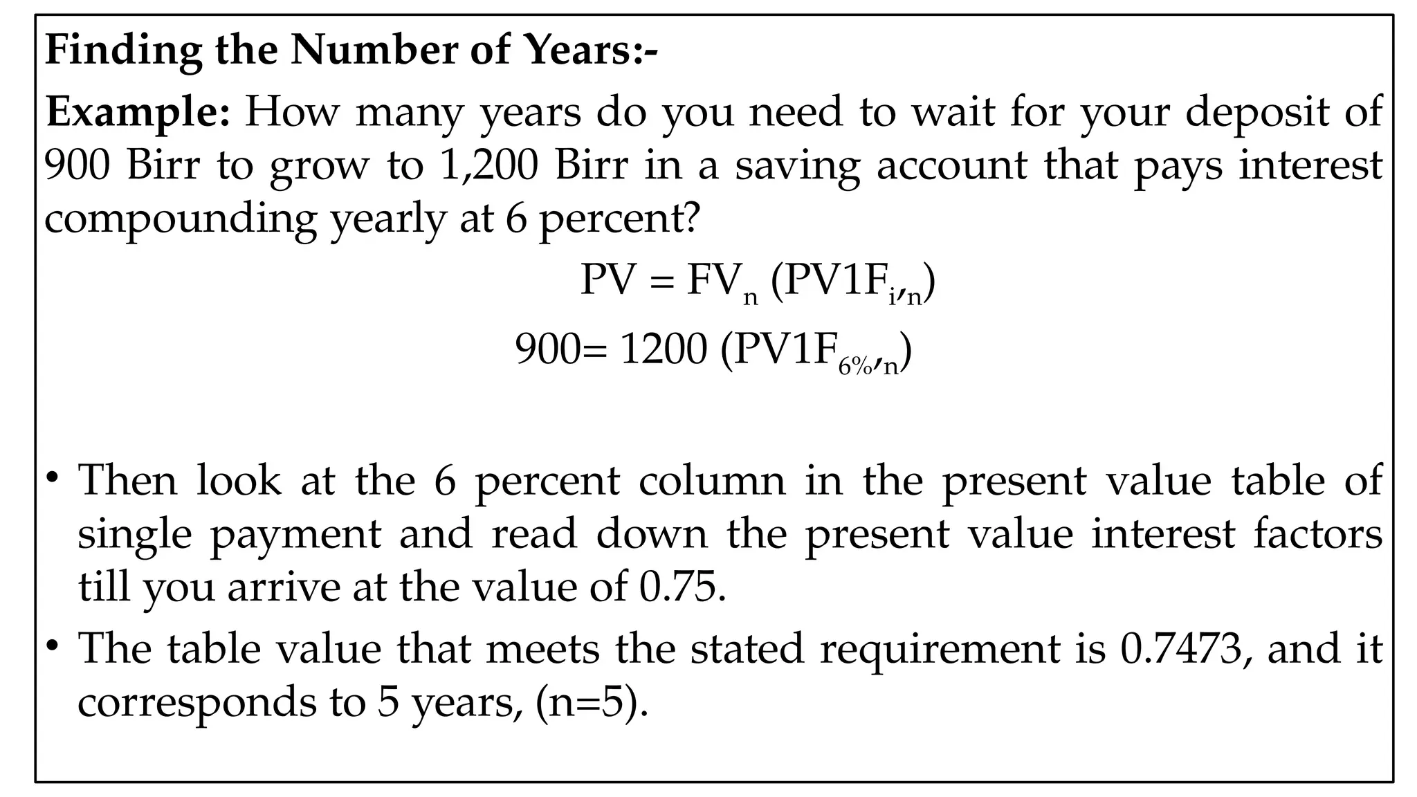 05:43 AM 17
Finding the Number of Years:-
Example: How many years do you need to wait for your deposit of
900 Birr to grow to 1,200 Birr in a saving account that pays interest
compounding yearly at 6 percent?
PV = FVn (PV1Fi,n)
900= 1200 (PV1F6%,n)
• Then look at the 6 percent column in the present value table of
single payment and read down the present value interest factors
till you arrive at the value of 0.75.
• The table value that meets the stated requirement is 0.7473, and it
corresponds to 5 years, (n=5).
 