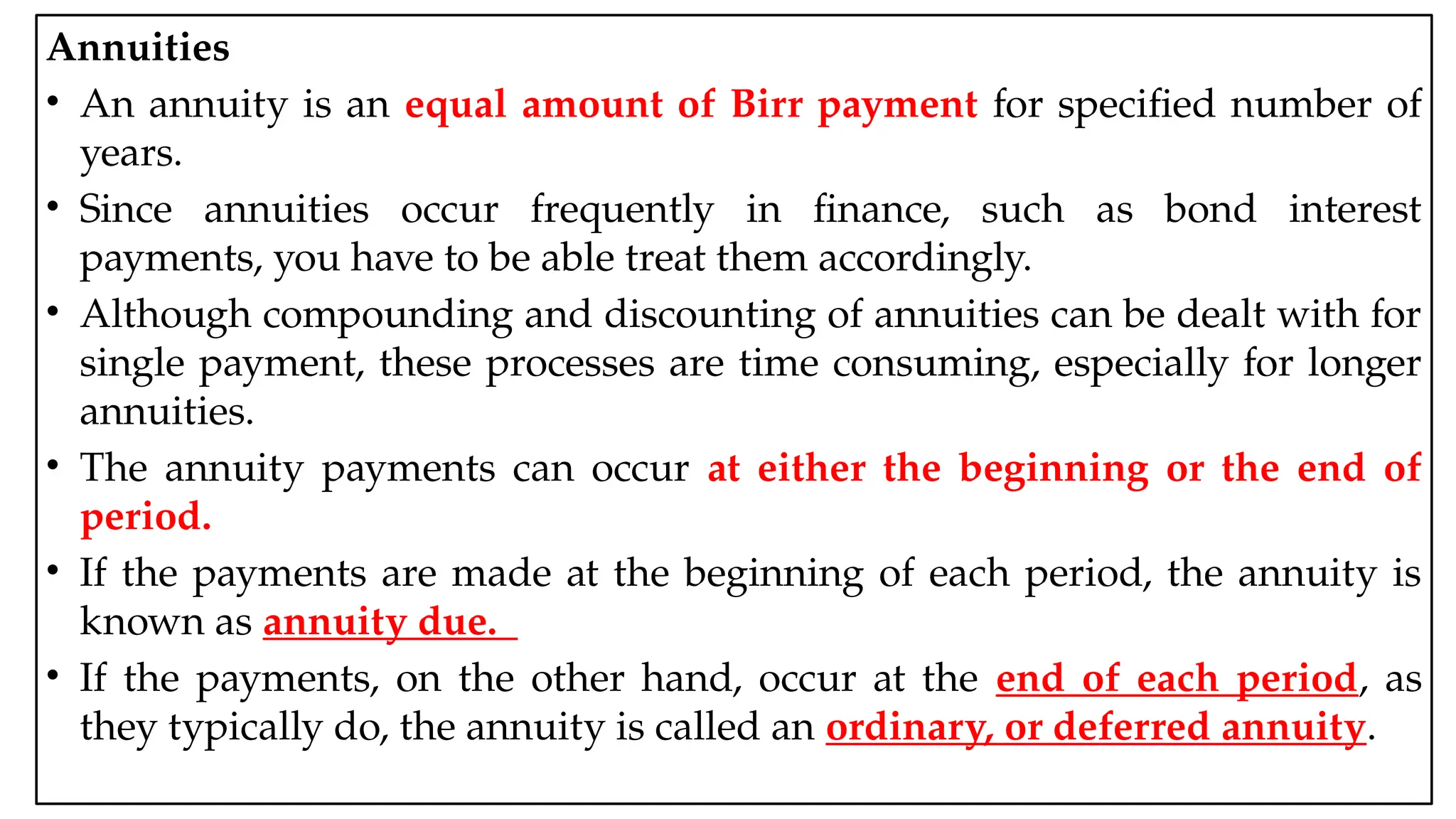 05:43 AM 18
Annuities
• An annuity is an equal amount of Birr payment for specified number of
years.
• Since annuities occur frequently in finance, such as bond interest
payments, you have to be able treat them accordingly.
• Although compounding and discounting of annuities can be dealt with for
single payment, these processes are time consuming, especially for longer
annuities.
• The annuity payments can occur at either the beginning or the end of
period.
• If the payments are made at the beginning of each period, the annuity is
known as annuity due.
• If the payments, on the other hand, occur at the end of each period, as
they typically do, the annuity is called an ordinary, or deferred annuity.
 