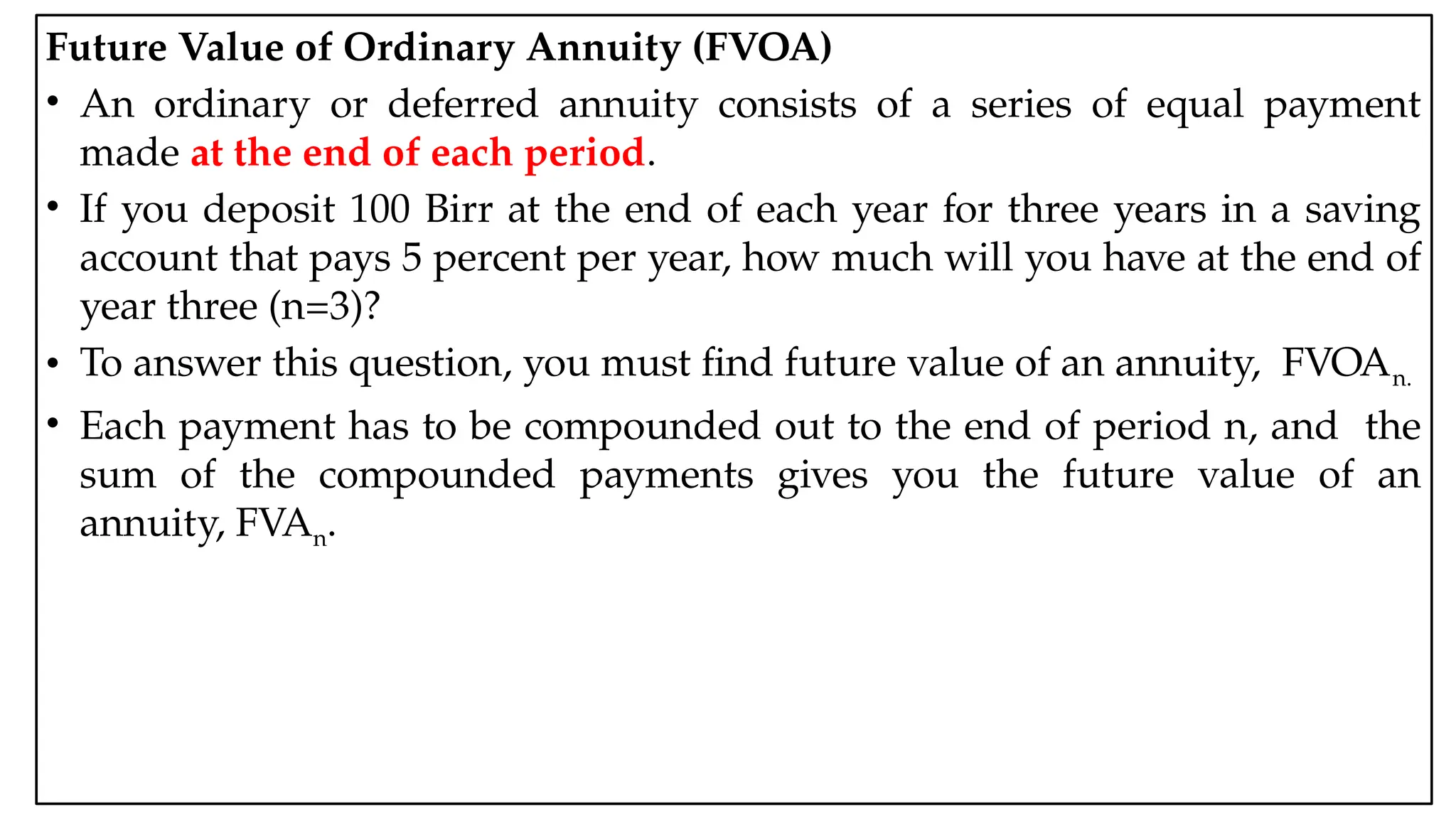 05:43 AM 19
Future Value of Ordinary Annuity (FVOA)
• An ordinary or deferred annuity consists of a series of equal payment
made at the end of each period.
• If you deposit 100 Birr at the end of each year for three years in a saving
account that pays 5 percent per year, how much will you have at the end of
year three (n=3)?
• To answer this question, you must find future value of an annuity, FVOAn.
• Each payment has to be compounded out to the end of period n, and the
sum of the compounded payments gives you the future value of an
annuity, FVAn.
 