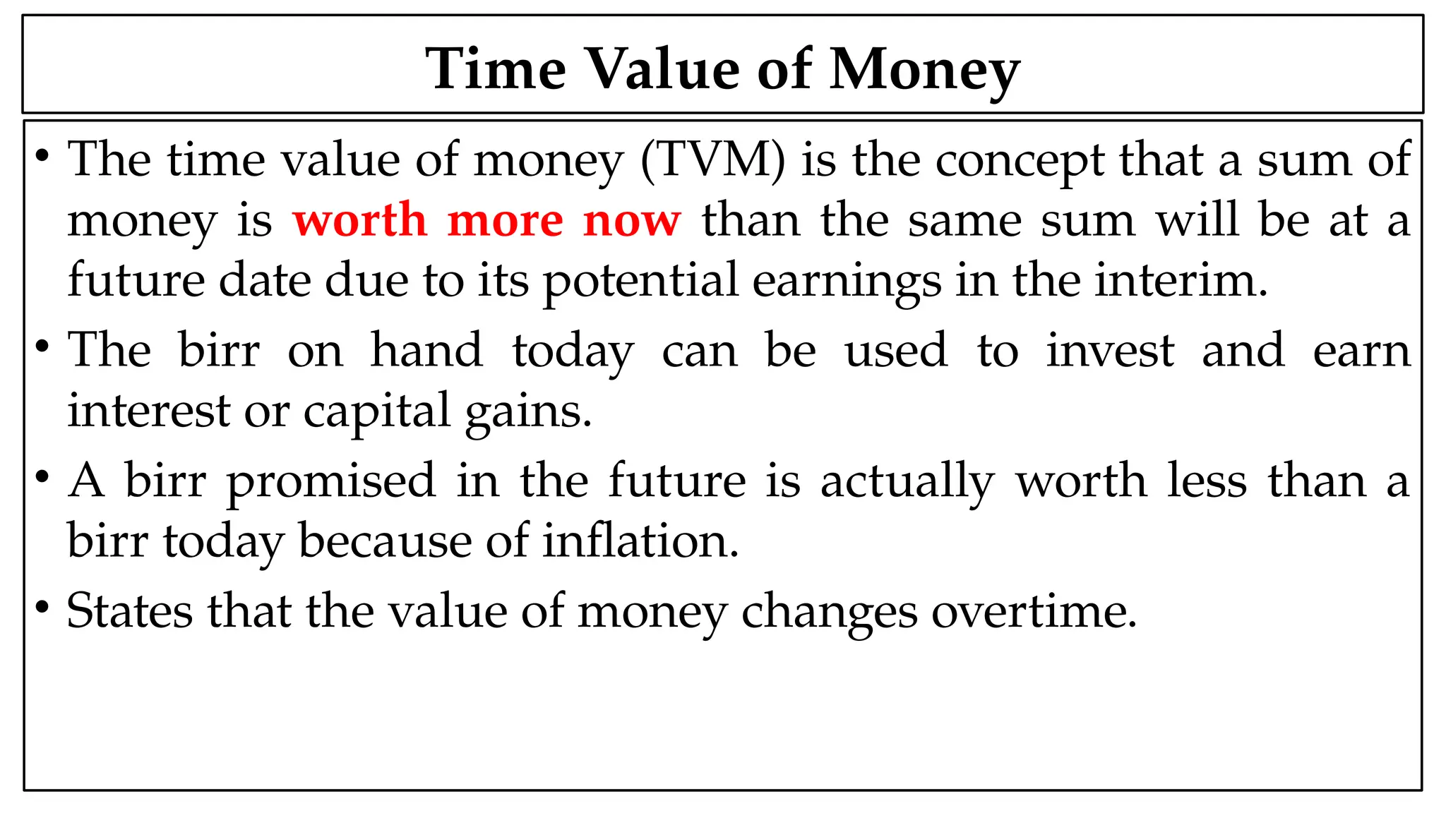 05:43 AM 2
Time Value of Money
• The time value of money (TVM) is the concept that a sum of
money is worth more now than the same sum will be at a
future date due to its potential earnings in the interim.
• The birr on hand today can be used to invest and earn
interest or capital gains.
• A birr promised in the future is actually worth less than a
birr today because of inflation.
• States that the value of money changes overtime.
 