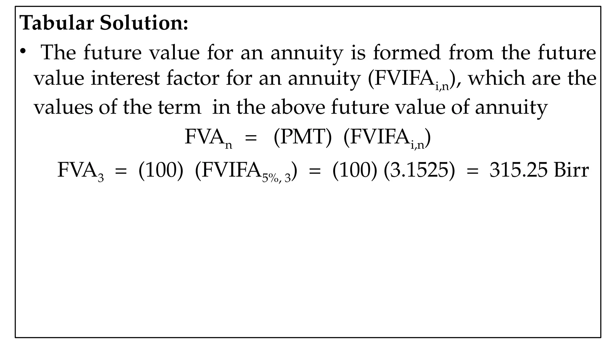 05:43 AM 20
Tabular Solution:
• The future value for an annuity is formed from the future
value interest factor for an annuity (FVIFAi,n), which are the
values of the term in the above future value of annuity
FVAn = (PMT) (FVIFAi,n)
FVA3 = (100) (FVIFA5%, 3) = (100) (3.1525) = 315.25 Birr
 