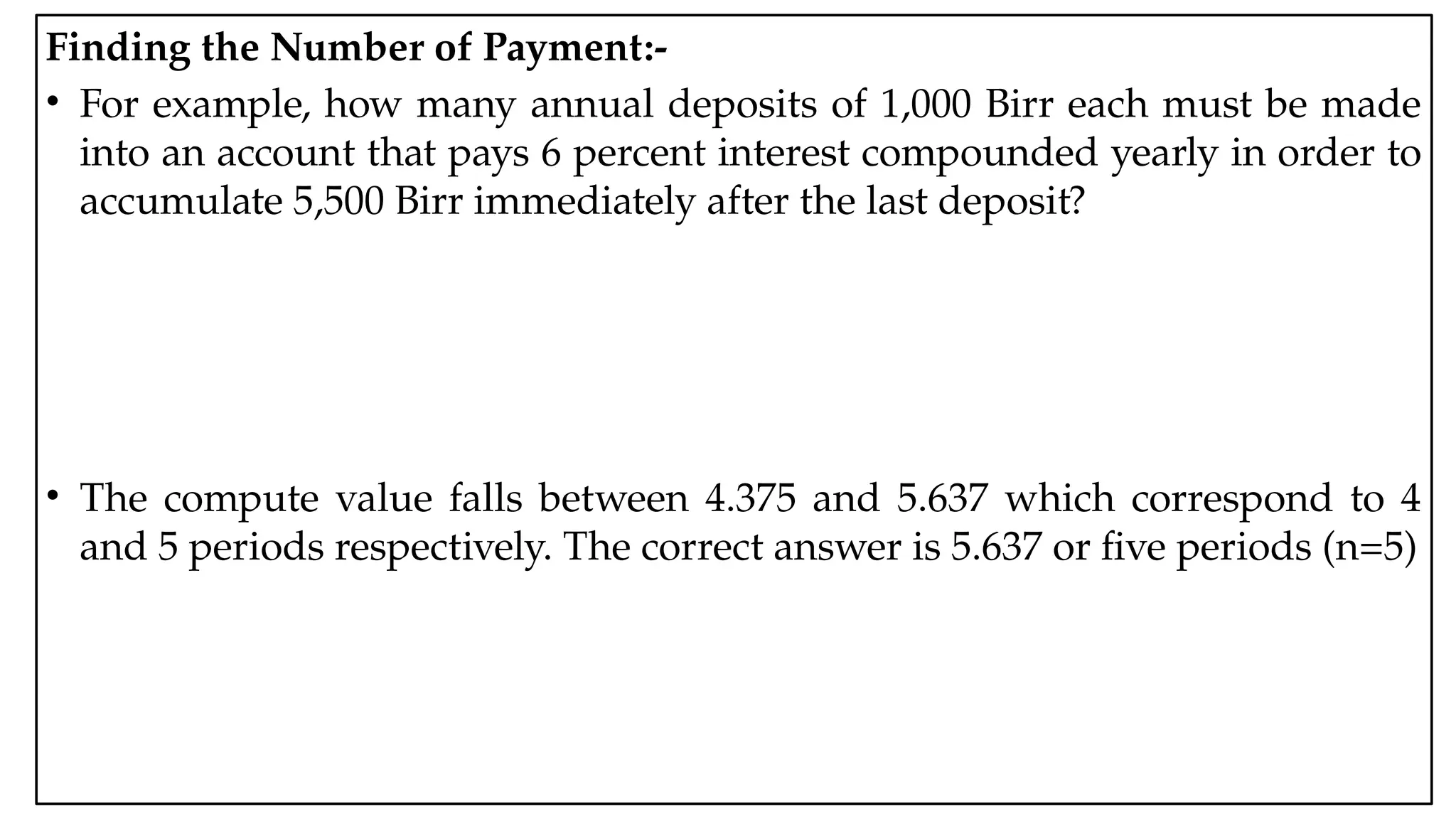 05:43 AM 23
Finding the Number of Payment:-
• For example, how many annual deposits of 1,000 Birr each must be made
into an account that pays 6 percent interest compounded yearly in order to
accumulate 5,500 Birr immediately after the last deposit?
• The compute value falls between 4.375 and 5.637 which correspond to 4
and 5 periods respectively. The correct answer is 5.637 or five periods (n=5)
 